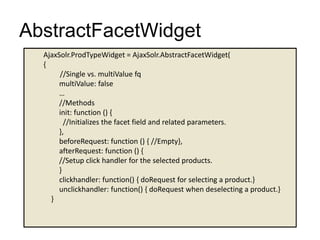 AbstractFacetWidget
AjaxSolr.ProdTypeWidget = AjaxSolr.AbstractFacetWidget(
{
//Single vs. multiValue fq
multiValue: false
…
//Methods
init: function () {
//Initializes the facet field and related parameters.
},
beforeRequest: function () { //Empty},
afterRequest: function () {
//Setup click handler for the selected products.
}
clickhandler: function() { doRequest for selecting a product.}
unclickhandler: function() { doRequest when deselecting a product.}
}
 