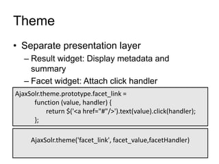 Theme
• Separate presentation layer
– Result widget: Display metadata and
summary
– Facet widget: Attach click handler
AjaxSolr.theme.prototype.facet_link =
function (value, handler) {
return $('<a href="#"/>').text(value).click(handler);
};
AjaxSolr.theme('facet_link', facet_value,facetHandler)
 