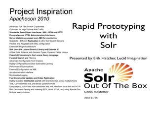Project Inspiration
Advanced Full-Text Search Capabilities
Optimized for High Volume Web Traffic
Standards Based Open Interfaces - XML,JSON and HTTP
Comprehensive HTML Administration Interfaces
Server statistics exposed over JMX for monitoring
Scalability - Efficient Replication to other Solr Search Servers
Flexible and Adaptable with XML configuration
Extensible Plugin Architecture
Solr Uses the Lucene Search Library and Extends it!
A Real Data Schema, with Numeric Types, Dynamic Fields, Unique Keys
Powerful Extensions to the Lucene Query Language
Faceted Search and Filtering
Advanced, Configurable Text Analysis
Highly Configurable and User Extensible Caching
Performance Optimizations
External Configuration via XML
An Administration Interface
Monitorable Logging
Fast Incremental Updates and Index Replication
Highly Scalable Distributed search with sharded index across multiple hosts
XML, CSV/delimited-text, and binary update formats
Easy ways to pull in data from databases and XML files from local disk and HTTP sources
Rich Document Parsing and Indexing (PDF, Word, HTML, etc) using Apache Tika
Multiple search indices
Apachecon 2010
 