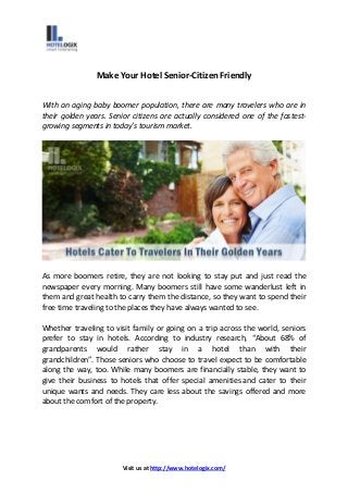 Visit us at http://www.hotelogix.com/
Make Your Hotel Senior-Citizen Friendly
With an aging baby boomer population, there are many travelers who are in
their golden years. Senior citizens are actually considered one of the fastest-
growing segments in today’s tourism market.
As more boomers retire, they are not looking to stay put and just read the
newspaper every morning. Many boomers still have some wanderlust left in
them and great health to carry them the distance, so they want to spend their
free time traveling to the places they have always wanted to see.
Whether traveling to visit family or going on a trip across the world, seniors
prefer to stay in hotels. According to industry research, “About 68% of
grandparents would rather stay in a hotel than with their
grandchildren”. Those seniors who choose to travel expect to be comfortable
along the way, too. While many boomers are financially stable, they want to
give their business to hotels that offer special amenities and cater to their
unique wants and needs. They care less about the savings offered and more
about the comfort of the property.
 