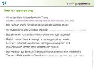 How to – Farben und Logo
•  Wir nutzen hier das Next Generation Theme
http://www-10.lotus.com/ldd/lcwiki.nsf/dx/Customizing_themes_for_IBM_Connections_4.5_CR1_ic451

•  Das NextGen Theme funktioniert anders als das Standard Theme
•  Wir müssen direkt eine Quelldatei anpassen (com.ibm.social.gen4.theme_4.0.0.cr3.jar)
•  Das ist eher ein Hack und nicht dokumentiert (wird aber supported!)

•  Das Anpassen des Standard Theme ist einfacher, dort muss man lediglich eine
Theme css Datei erstellen im Verzeichnis custom_dirthemesdefaultTheme

© 2014 Belsoft AG | www.belsoft.ch

•  Deshalb müssen diese Änderungen immer weggespeichert werden,
bevor ein Fix/Fixpack installiert oder ein Upgrade durchgeführt wird
(die Änderungen könnten sonst überschrieben werden)

 