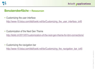 Benutzeroberfläche – Ressourcen
•  Customizing the user interface
http://www-10.lotus.com/ldd/lcwiki.nsf/dx/Customizing_the_user_interface_ic45

•  Customization of the Next Gen Theme
http://kbild.ch/2013/07/customization-of-the-next-gen-theme-for-ibm-connections/

© 2014 Belsoft AG | www.belsoft.ch

•  Customizing the navigation bar
http://www-10.lotus.com/ldd/lcwiki.nsf/dx/Customizing_the_navigation_bar_ic45

 