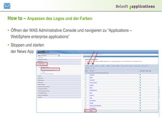 How to – Anpassen des Logos und der Farben
•  Öffnen der WAS Administrative Console und navigieren zu “Applications –
WebSphere enterprise applications”

© 2014 Belsoft AG | www.belsoft.ch

•  Stoppen und starten
der News App

 