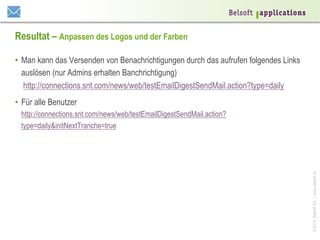 Resultat – Anpassen des Logos und der Farben
•  Man kann das Versenden von Benachrichtigungen durch das aufrufen folgendes Links
auslösen (nur Admins erhalten Banchrichtigung)
http://connections.snt.com/news/web/testEmailDigestSendMail.action?type=daily
•  Für alle Benutzer

© 2014 Belsoft AG | www.belsoft.ch

http://connections.snt.com/news/web/testEmailDigestSendMail.action?
type=daily&initNextTranche=true

 