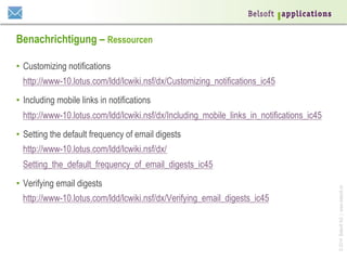 Benachrichtigung – Ressourcen
•  Customizing notifications
http://www-10.lotus.com/ldd/lcwiki.nsf/dx/Customizing_notifications_ic45
•  Including mobile links in notifications
http://www-10.lotus.com/ldd/lcwiki.nsf/dx/Including_mobile_links_in_notifications_ic45
•  Setting the default frequency of email digests
http://www-10.lotus.com/ldd/lcwiki.nsf/dx/
•  Verifying email digests
http://www-10.lotus.com/ldd/lcwiki.nsf/dx/Verifying_email_digests_ic45

© 2014 Belsoft AG | www.belsoft.ch

Setting_the_default_frequency_of_email_digests_ic45

 