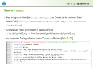 How to – Themes
•  Das angepasste NextGen defaultTheme.css als Quelle für die neue css Datei
verwenden (provision_dirwebresourcescom.ibm.social.gen4.theme_4.0.0.cr3.jarresources
cssdefaultTheme)
•  Alle relativen Pfade umwandeln in absolute Pfade
../../sprite/sprite16.png - > /com.ibm.social.gen4.theme/sprite/sprite16.png

© 2014 Belsoft AG | www.belsoft.ch

•  Anpassen der Farbegradienten in den Theme css Dateien (Belsoft, Gfi)

 