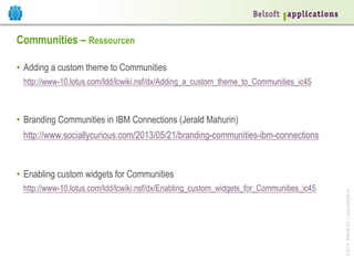 Communities – Ressourcen
•  Adding a custom theme to Communities
http://www-10.lotus.com/ldd/lcwiki.nsf/dx/Adding_a_custom_theme_to_Communities_ic45

•  Branding Communities in IBM Connections (Jerald Mahurin)
http://www.sociallycurious.com/2013/05/21/branding-communities-ibm-connections

http://www-10.lotus.com/ldd/lcwiki.nsf/dx/Enabling_custom_widgets_for_Communities_ic45

© 2014 Belsoft AG | www.belsoft.ch

•  Enabling custom widgets for Communities

 