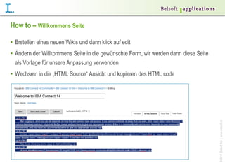 How to – Willkommens Seite
•  Erstellen eines neuen Wikis und dann klick auf edit
•  Ändern der Willkommens Seite in die gewünschte Form, wir werden dann diese Seite
als Vorlage für unsere Anpassung verwenden

© 2014 Belsoft AG | www.belsoft.ch

•  Wechseln in die „HTML Source“ Ansicht und kopieren des HTML code

 