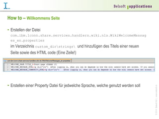 How to – Willkommens Seite
•  Erstellen der Datei
com.ibm.lconn.share.services.handlers.wiki.nls.WikiWelcomeMessag
es_en.properties

•  Erstellen einer Property Datei für jedwelche Sprache, welche genutzt werden soll

© 2014 Belsoft AG | www.belsoft.ch

im Verzeichnis custom_dirstrings und hinzufügen des Titels einer neuen
Seite sowie des HTML code (Eine Zeile!)

 