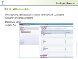 How to – Willkommens Seite
•  Öffnen der WAS Administrative Console und navigieren nach “Applications –
WebSphere enterprise applications”

© 2014 Belsoft AG | www.belsoft.ch

•  Stoppen und starten
der Wikis App

 