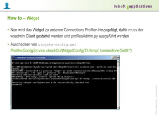 How to – Widget
•  Nun wird das Widget zu unseren Connections Profilen hinzugefügt, dafür muss der
wsadmin Client gestartet werden und profilesAdmin.py ausgeführt werden

© 2014 Belsoft AG | www.belsoft.ch

•  Auschecken von widgets-config.xml
ProfilesConfigService.checkOutWidgetConfig('D:/temp','connectionsCell01')

 