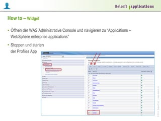 How to – Widget
•  Öffnen der WAS Administrative Console und navigieren zu “Applications –
WebSphere enterprise applications”

© 2014 Belsoft AG | www.belsoft.ch

•  Stoppen und starten
der Profiles App

 