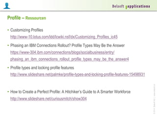 Profile – Ressourcen
•  Customizing Profiles
http://www-10.lotus.com/ldd/lcwiki.nsf/dx/Customizing_Profiles_ic45
•  Phasing an IBM Connections Rollout? Profile Types May Be the Answer
https://www-304.ibm.com/connections/blogs/socialbusiness/entry/
phasing_an_ibm_connections_rollout_profile_types_may_be_the_answer4
•  Profile types and locking profile features

•  How to Create a Perfect Profile: A Hitchiker’s Guide to A Smarter Workforce
http://www.slideshare.net/curiousmitch/show304

© 2014 Belsoft AG | www.belsoft.ch

http://www.slideshare.net/palmke/profile-types-and-locking-profile-features-15498931

 