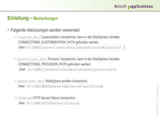 Einleitung – Bemerkungen
•  Folgende Abkürzungen werden verwendet:
•  custom_dir: Customization Verzeichnis, kann in der WebSphere Variable
CONNECTIONS_CUSTOMIZATION_PATH gefunden werden
(Hier D:IBMConnectionsdatasharedcustomization )

•  profiles_dir: WebSphere profiles Verzeichnis
(Hier D:IBMWebSphereAppServerprofiles)
•  htdocs: HTTP Server htdocs Verzeichnis
(Hier D:IBMHTTPServerhtdocs)

© 2014 Belsoft AG | www.belsoft.ch

•  provision_dir: Provision Verzeichnis, kann in der WebSphere Variable
CONNECTIONS_PROVISION_PATH gefunden werden
(Hier D:IBMConnectionsdatasharedprovision)

 