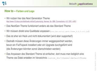 ©2014BelsoftAG|www.belsoft.ch
How to – Farben und Logo
•  Wir nutzen hier das Next Generation Theme
http://www-10.lotus.com/ldd/lcwiki.nsf/dx/Customizing_themes_for_IBM_Connections_4.5_CR1_ic451
•  Das NextGen Theme funktioniert anders als das Standard Theme
•  Wir müssen direkt eine Quelldatei anpassen (com.ibm.social.gen4.theme_4.0.0.cr3.jar)
•  Das ist eher ein Hack und nicht dokumentiert (wird aber supported!)
•  Deshalb müssen diese Änderungen immer weggespeichert werden,
bevor ein Fix/Fixpack installiert oder ein Upgrade durchgeführt wird
(die Änderungen könnten sonst überschrieben werden)
•  Das Anpassen des Standard Theme ist einfacher, dort muss man lediglich eine
Theme css Datei erstellen im Verzeichnis custom_dirthemesdefaultTheme
 