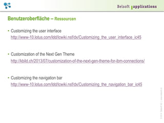 ©2014BelsoftAG|www.belsoft.ch
Benutzeroberfläche – Ressourcen
•  Customizing the user interface
http://www-10.lotus.com/ldd/lcwiki.nsf/dx/Customizing_the_user_interface_ic45
•  Customization of the Next Gen Theme
http://kbild.ch/2013/07/customization-of-the-next-gen-theme-for-ibm-connections/
•  Customizing the navigation bar
http://www-10.lotus.com/ldd/lcwiki.nsf/dx/Customizing_the_navigation_bar_ic45
 