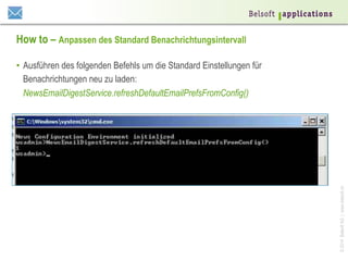 ©2014BelsoftAG|www.belsoft.ch
How to – Anpassen des Standard Benachrichtungsintervall
•  Ausführen des folgenden Befehls um die Standard Einstellungen für
Benachrichtungen neu zu laden:
NewsEmailDigestService.refreshDefaultEmailPrefsFromConfig()
 