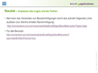 ©2014BelsoftAG|www.belsoft.ch
Resultat – Anpassen des Logos und der Farben
•  Man kann das Versenden von Benachrichtigungen durch das aufrufen folgendes Links
auslösen (nur Admins erhalten Banchrichtigung)
http://connections.snt.com/news/web/testEmailDigestSendMail.action?type=daily
•  Für alle Benutzer
http://connections.snt.com/news/web/testEmailDigestSendMail.action?
type=daily&initNextTranche=true
 
