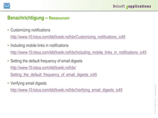 ©2014BelsoftAG|www.belsoft.ch
Benachrichtigung – Ressourcen
•  Customizing notifications
http://www-10.lotus.com/ldd/lcwiki.nsf/dx/Customizing_notifications_ic45
•  Including mobile links in notifications
http://www-10.lotus.com/ldd/lcwiki.nsf/dx/Including_mobile_links_in_notifications_ic45
•  Setting the default frequency of email digests
http://www-10.lotus.com/ldd/lcwiki.nsf/dx/
Setting_the_default_frequency_of_email_digests_ic45
•  Verifying email digests
http://www-10.lotus.com/ldd/lcwiki.nsf/dx/Verifying_email_digests_ic45
 