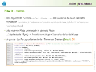 ©2014BelsoftAG|www.belsoft.ch
How to – Themes
•  Das angepasste NextGen defaultTheme.css als Quelle für die neue css Datei
verwenden (provision_dirwebresourcescom.ibm.social.gen4.theme_4.0.0.cr3.jarresources
cssdefaultTheme)
•  Alle relativen Pfade umwandeln in absolute Pfade
../../sprite/sprite16.png - > /com.ibm.social.gen4.theme/sprite/sprite16.png
•  Anpassen der Farbegradienten in den Theme css Dateien (Belsoft, Gfi)
 