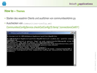 ©2014BelsoftAG|www.belsoft.ch
How to – Themes
•  Starten des wsadmin Clients und ausführen von communitiesAdmin.py
•  Auschecken von communities-config.xml
CommunitiesConfigService.checkOutConfig('D:/temp','connectionsCell01’)
 