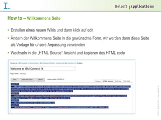 ©2014BelsoftAG|www.belsoft.ch
How to – Willkommens Seite
•  Erstellen eines neuen Wikis und dann klick auf edit
•  Ändern der Willkommens Seite in die gewünschte Form, wir werden dann diese Seite
als Vorlage für unsere Anpassung verwenden
•  Wechseln in die „HTML Source“ Ansicht und kopieren des HTML code
 