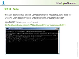 ©2014BelsoftAG|www.belsoft.ch
How to – Widget
•  Nun wird das Widget zu unseren Connections Profilen hinzugefügt, dafür muss der
wsadmin Client gestartet werden und profilesAdmin.py ausgeführt werden
•  Auschecken von widgets-config.xml
ProfilesConfigService.checkOutWidgetConfig('D:/temp','connectionsCell01')
 