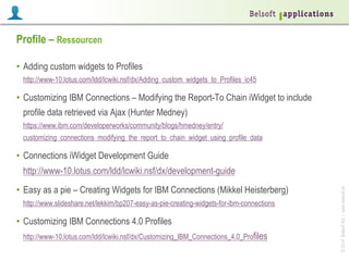 ©2014BelsoftAG|www.belsoft.ch
Profile – Ressourcen
•  Adding custom widgets to Profiles
http://www-10.lotus.com/ldd/lcwiki.nsf/dx/Adding_custom_widgets_to_Profiles_ic45
•  Customizing IBM Connections – Modifying the Report-To Chain iWidget to include
profile data retrieved via Ajax (Hunter Medney)
https://www.ibm.com/developerworks/community/blogs/hmedney/entry/
customizing_connections_modifying_the_report_to_chain_widget_using_profile_data
•  Connections iWidget Development Guide
http://www-10.lotus.com/ldd/lcwiki.nsf/dx/development-guide
•  Easy as a pie – Creating Widgets for IBM Connections (Mikkel Heisterberg)
http://www.slideshare.net/lekkim/bp207-easy-as-pie-creating-widgets-for-ibm-connections
•  Customizing IBM Connections 4.0 Profiles
http://www-10.lotus.com/ldd/lcwiki.nsf/dx/Customizing_IBM_Connections_4.0_Profiles
 