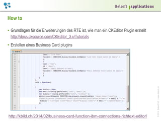 ©2014BelsoftAG|www.belsoft.ch
How to
•  Grundlagen für die Erweiterungen des RTE ist, wie man ein CKEditor Plugin erstellt
http://docs.cksource.com/CKEditor_3.x/Tutorials
•  Erstellen eines Business Card plugins
http://kbild.ch/2014/02/business-card-function-ibm-connections-richtext-editor/
 