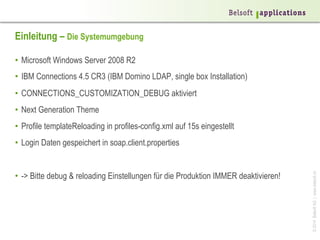©2014BelsoftAG|www.belsoft.ch
Einleitung – Die Systemumgebung
•  Microsoft Windows Server 2008 R2
•  IBM Connections 4.5 CR3 (IBM Domino LDAP, single box Installation)
•  CONNECTIONS_CUSTOMIZATION_DEBUG aktiviert
•  Next Generation Theme
•  Profile templateReloading in profiles-config.xml auf 15s eingestellt
•  Login Daten gespeichert in soap.client.properties
•  -> Bitte debug & reloading Einstellungen für die Produktion IMMER deaktivieren!
 