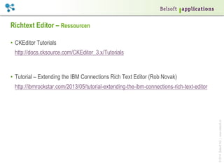 ©2014BelsoftAG|www.belsoft.ch
Richtext Editor – Ressourcen
•  CKEditor Tutorials
http://docs.cksource.com/CKEditor_3.x/Tutorials
•  Tutorial – Extending the IBM Connections Rich Text Editor (Rob Novak)
http://ibmrockstar.com/2013/05/tutorial-extending-the-ibm-connections-rich-text-editor
 