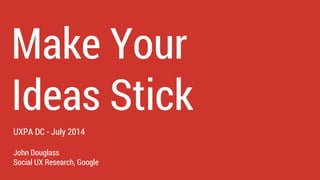 John Douglass
Social UX Research, Google
Make Your
Ideas Stick
UXPA DC - July 2014
 