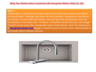 Make Your Kitchen More Functional with Hansgrohe Kitchen Sinks For Sale
Slide 1:
If there were a medal for the location that was the most task-oriented, the kitchen
sink would take it. Although they draw the most attention, homeowners sometimes
are unaware of how badly built kitchen sinks and taps may significantly impair the
functionality of the whole area. Therefore, it should be obvious that your sink design
shouldn't be the most often disregarded aspect of the kitchen. Given the importance
of Hansgrohe Kitchen Sink designs, it would be good to have a basic understanding of
sink design before making a decision.
 