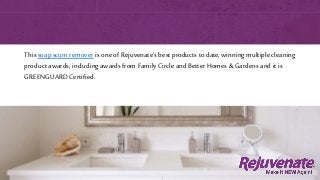 Thissoap scum remover is one of Rejuvenate’s best products to date, winning multiple cleaning
product awards, including awards from Family Circle and Better Homes & Gardens and it is
GREENGUARD Certified.
 