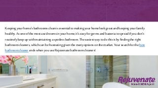 Keepingyourhome’sbathroomscleanisessentialtomaking yourhomelookgreat andkeepingyourfamily
healthy.Asoneofthemostusedroomsinyourhome,it’seasyforgermsandbacteriatospreadifyoudon’t
routinelykeepupwithmaintaininga spotlessbathroom.Theeasiestwaytodothisisbyfindingtheright
bathroomcleaners,whichcanbefrustratinggiventhemanyoptionsonthemarket. Yoursearchforthebest
bathroomcleanerendswhenyouuseRejuvenatebathroomcleaners!
 
