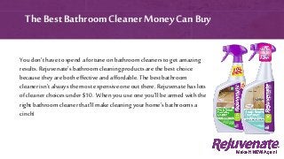 You don’t have to spend a fortune on bathroom cleaners to get amazing
results. Rejuvenate’s bathroom cleaning products are the best choice
because they are both effective and affordable. The best bathroom
cleaner isn’t always the most expensive one out there. Rejuvenate haslots
of cleaner choices under $10. When you use one you’ll be armed with the
right bathroom cleaner that’ll make cleaningyour home’s bathrooms a
cinch!
The Best Bathroom Cleaner MoneyCan Buy
 