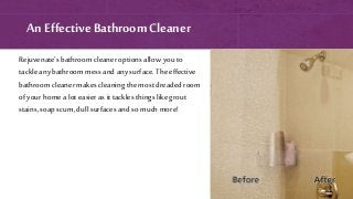 An Effective Bathroom Cleaner
Rejuvenate’s bathroom cleaner options allow you to
tackle any bathroom mess and anysurface. The effective
bathroom cleaner makes cleaning the most dreaded room
of your home a lot easier as it tacklesthings likegrout
stains,soap scum, dull surfaces and so much more!
 