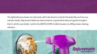 Therightbathroomcleanernotonlyworkswellitalsodoesn’tuseharshchemicalsthatcanharmyou
andyourfamily.Rejuvenate’sbathroomcleaner featuresa powerfulformulayetisgentleenoughso
thatit’ssafeforyourfamily.LookfortheGREENGUARDCertifiednotationonallRejuvenatecleaning
solutions.
 