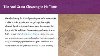 Usually,cleaningthetileandgroutinyourbathroomcantake
a whileinorder tomake sureeverythingisthoroughly
cleaned.But tileandgroutcleaningusingRejuvenate’sBio-
EnzymaticTileandGroutCleanercutsyourcleaningtimein
half!Theeverydaytileandgroutcleaningsolutionfeatures
enzymesthatkeeponcleaninglongafter you’redone.Andit’s
easytouse:simplyspraythetileandgroutcleaneronthe
surfaceandwalk away!There’snoneedtoscrubanything.
Tile And Grout Cleaning In No Time
 