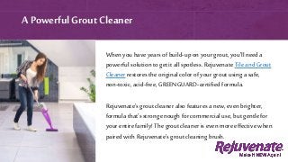 A PowerfulGrout Cleaner
When you have years of build-up on your grout, you’ll need a
powerful solution to get it allspotless. Rejuvenate Tile and Grout
Cleaner restores the original color of your grout using a safe,
non-toxic,acid-free, GREENGUARD-certified formula.
Rejuvenate’s grout cleaner also features a new, even brighter,
formula that’s strong enough for commercial use, but gentle for
your entire family! The grout cleaner is even more effective when
paired with Rejuvenate’s grout cleaning brush.
 