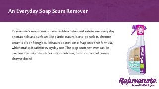 Rejuvenate’s soap scum remover is bleach-free and safe to use every day
on materials and surfaces like plastic, naturalstone, porcelain, chrome,
ceramic tile or fiberglass. It features a non-toxic,fragrance-free formula,
which makes it safe for everyday use. The soap scum remover can be
used on a variety of surfaces in your kitchen, bathroom and of course
shower doors!
An EverydaySoap ScumRemover
 