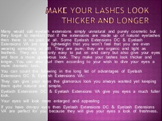 Many would call eyelash extensions simply unnatural and purely cosmetic but
they forget to mention that if the extensions are made up of natural eyelashes
then there is no pain at all. Some Eyelash Extensions DC & Eyelash
Extensions VA are such lightweight that you won’t feel that you are even
wearing something at all! They are pure; they are organic and light as
feathers. They are not only easy to put on and carry but also give your eyes
and face a more glamorous look. They make your lashes look thicker and
longer. You can also curl them according to your wish to dive your eyes a
more dramatic look.
You can count the following in the long list of advantages of Eyelash
Extensions DC & Eyelash Extensions VA:
They can give your eyes the glamorous look you always wanted yet keeping
them quite natural and simple.
Eyelash Extensions DC & Eyelash Extensions VA give you eyes a much fuller
look.
Your eyes will look more enlarged and appealing
If you have droopy eyes then Eyelash Extensions DC & Eyelash Extensions
VA are perfect for you because they will give your eyes a look of freshness.

 