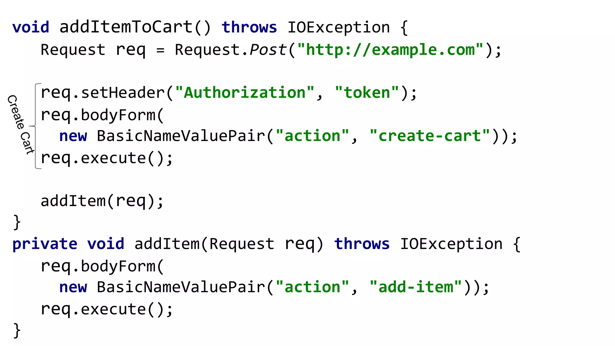 void addItemToCart() throws IOException {
Request req = Request.Post("http://example.com");
req.setHeader("Authorization", "token");
req.bodyForm(
new BasicNameValuePair("action", "create-cart"));
req.execute();
addItem(req);
}
private void addItem(Request req) throws IOException {
req.bodyForm(
new BasicNameValuePair("action", "add-item"));
req.execute();
}
CreateCart
 