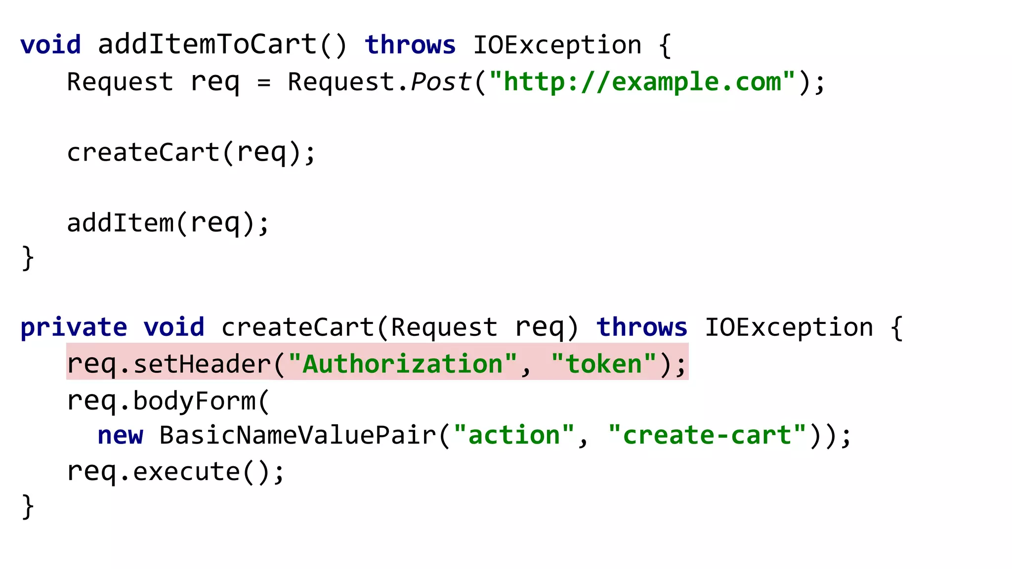void addItemToCart() throws IOException {
Request req = Request.Post("http://example.com");
createCart(req);
addItem(req);
}
private void createCart(Request req) throws IOException {
req.setHeader("Authorization", "token");
req.bodyForm(
new BasicNameValuePair("action", "create-cart"));
req.execute();
}
 