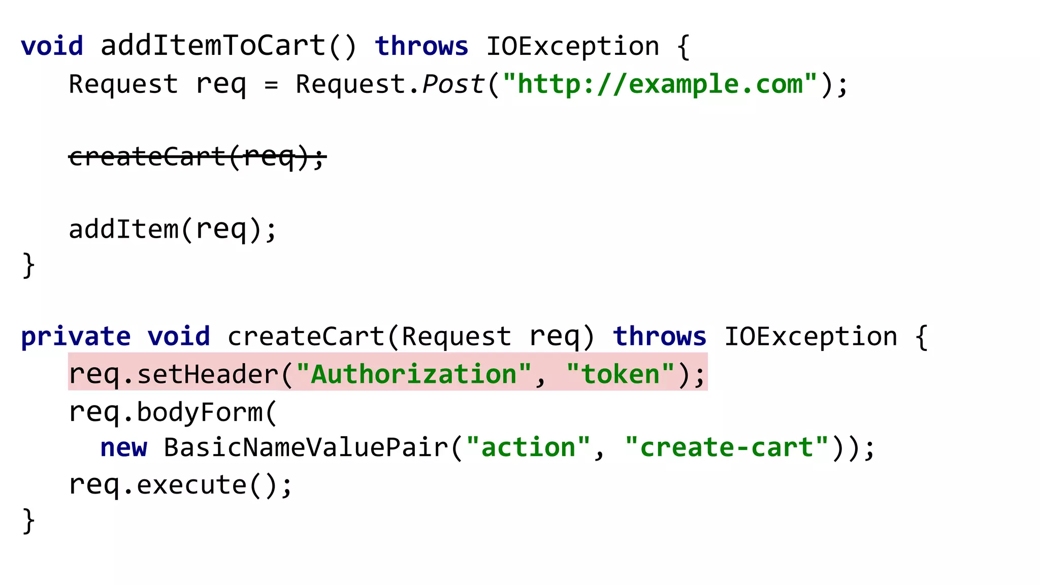 void addItemToCart() throws IOException {
Request req = Request.Post("http://example.com");
createCart(req);
addItem(req);
}
private void createCart(Request req) throws IOException {
req.setHeader("Authorization", "token");
req.bodyForm(
new BasicNameValuePair("action", "create-cart"));
req.execute();
}
 
