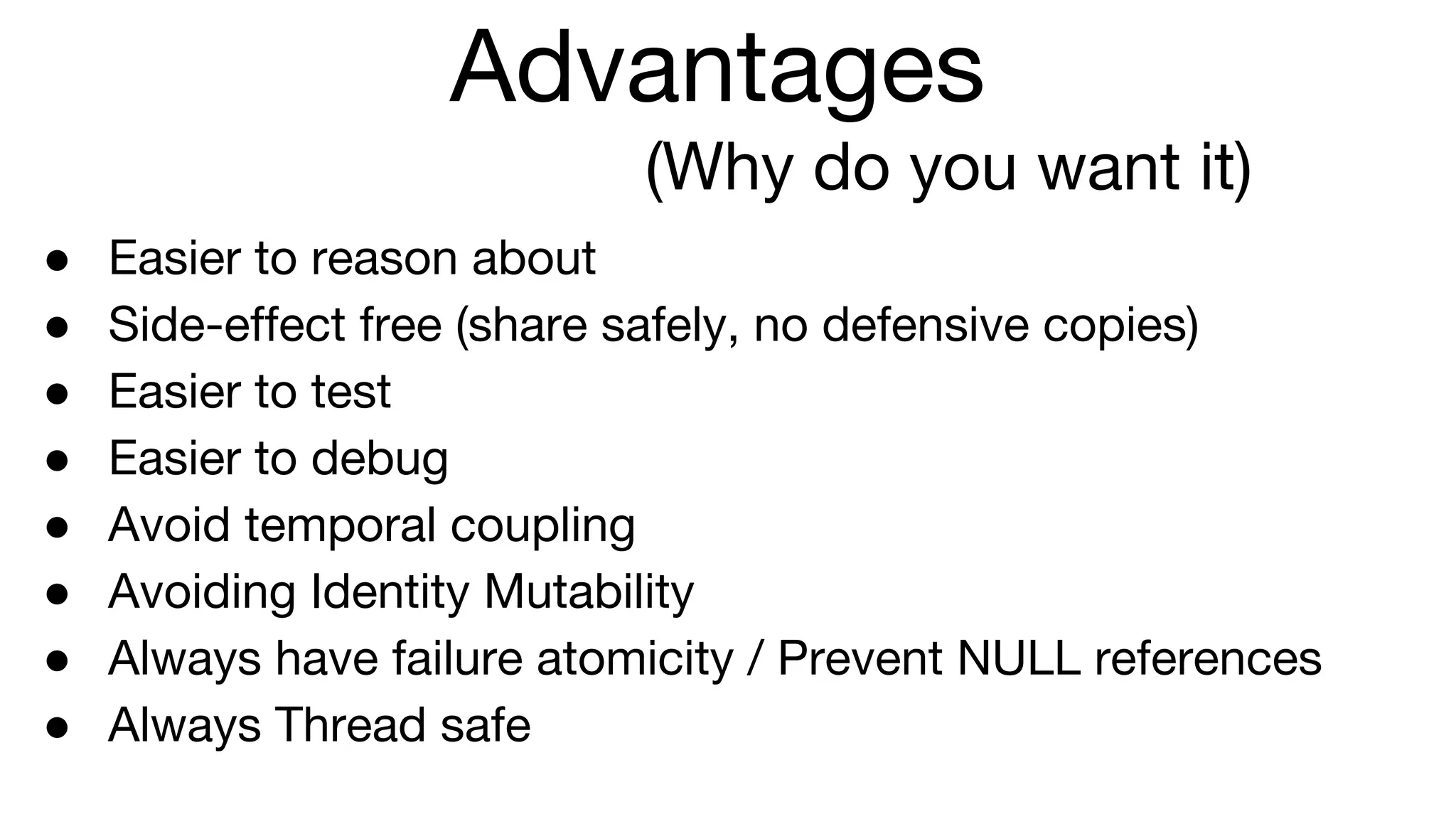 Advantages
(Why do you want it)
● Easier to reason about
● Side-effect free (share safely, no defensive copies)
● Easier to test
● Easier to debug
● Avoid temporal coupling
● Avoiding Identity Mutability
● Always have failure atomicity / Prevent NULL references
● Always Thread safe
 