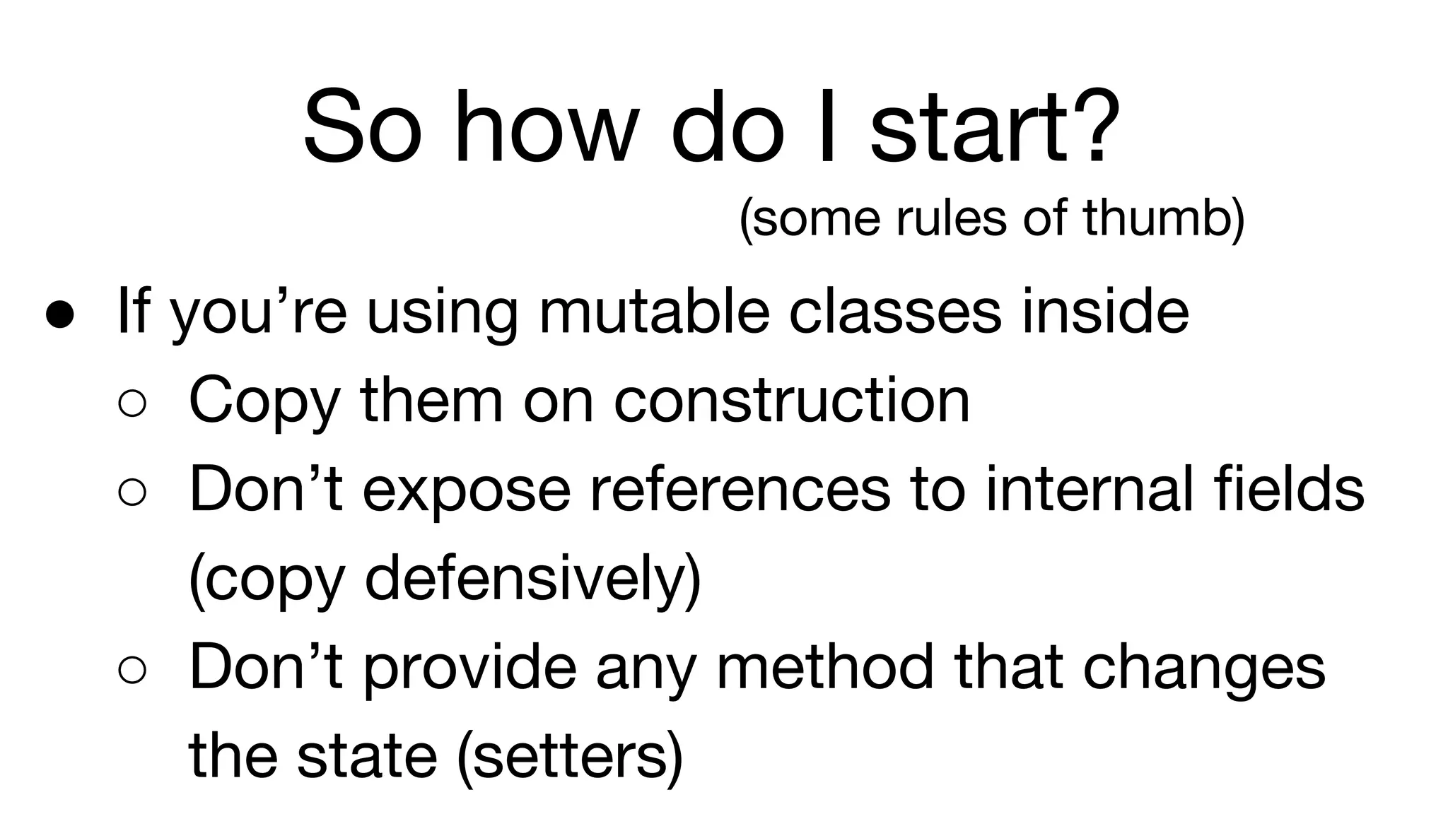 So how do I start?
(some rules of thumb)
● If you’re using mutable classes inside
○ Copy them on construction
○ Don’t expose references to internal fields
(copy defensively)
○ Don’t provide any method that changes
the state (setters)
 