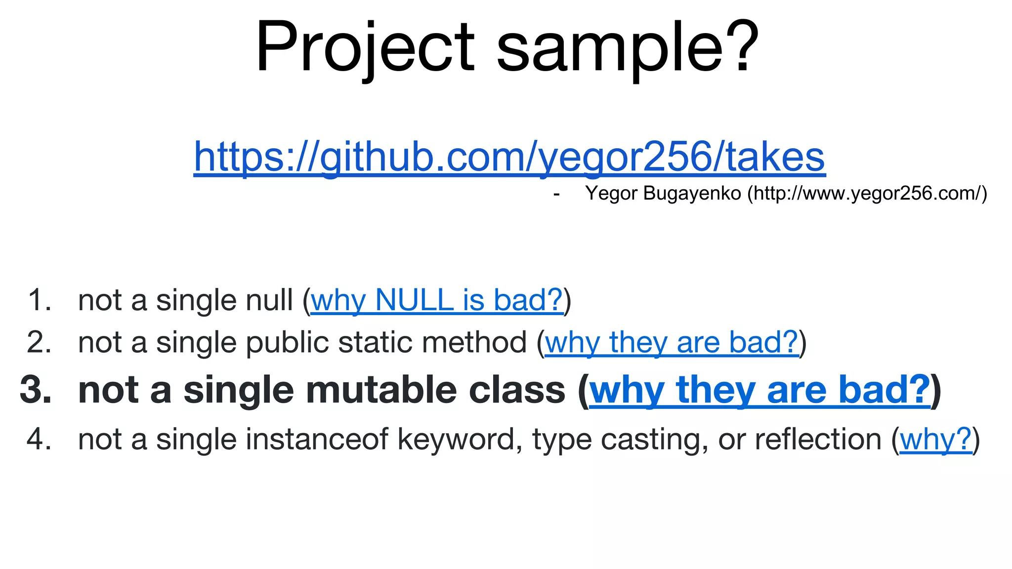 Project sample?
https://github.com/yegor256/takes
- Yegor Bugayenko (http://www.yegor256.com/)
1. not a single null (why NULL is bad?)
2. not a single public static method (why they are bad?)
3. not a single mutable class (why they are bad?)
4. not a single instanceof keyword, type casting, or reflection (why?)
 