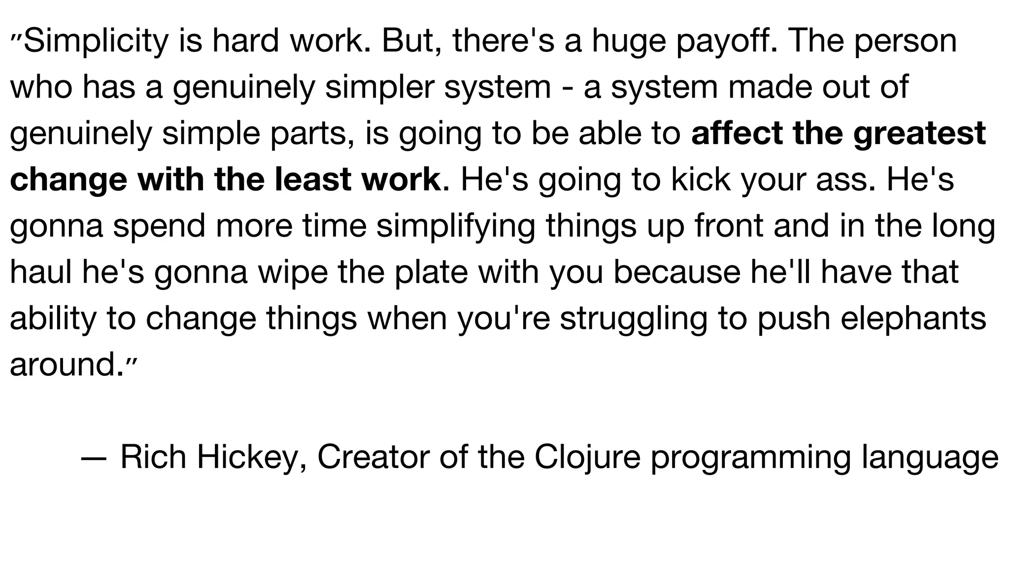 ‫״‬Simplicity is hard work. But, there's a huge payoff. The person
who has a genuinely simpler system - a system made out of
genuinely simple parts, is going to be able to affect the greatest
change with the least work. He's going to kick your ass. He's
gonna spend more time simplifying things up front and in the long
haul he's gonna wipe the plate with you because he'll have that
ability to change things when you're struggling to push elephants
around.‫״‬
— Rich Hickey, Creator of the Clojure programming language
 