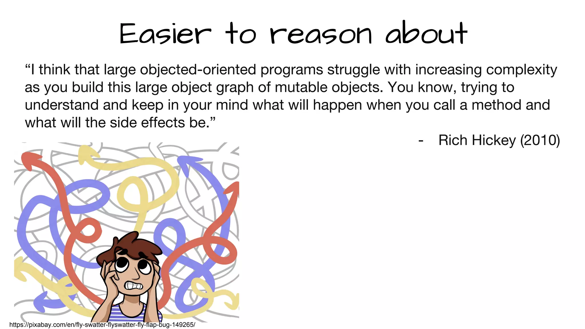 “I think that large objected-oriented programs struggle with increasing complexity
as you build this large object graph of mutable objects. You know, trying to
understand and keep in your mind what will happen when you call a method and
what will the side effects be.”
- Rich Hickey (2010)
Easier to reason about
https://pixabay.com/en/fly-swatter-flyswatter-fly-flap-bug-149265/
 